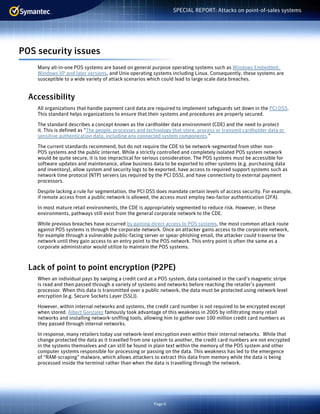 Page 6
SPECIAL REPORT: Attacks on point-of-sales systems
POS security issues
Many all-in-one POS systems are based on general purpose operating systems such as Windows Embedded,
Windows XP and later versions, and Unix operating systems including Linux. Consequently, these systems are
susceptible to a wide variety of attack scenarios which could lead to large scale data breaches.
Accessibility
All organizations that handle payment card data are required to implement safeguards set down in the PCI DSS.
This standard helps organizations to ensure that their systems and procedures are properly secured.
The standard describes a concept known as the cardholder data environment (CDE) and the need to protect
it. This is defined as “The people, processes and technology that store, process or transmit cardholder data or
sensitive authentication data, including any connected system components.”
The current standards recommend, but do not require the CDE to be network-segmented from other non-
POS systems and the public internet. While a strictly controlled and completely isolated POS system network
would be quite secure, it is too impractical for serious consideration. The POS systems must be accessible for
software updates and maintenance, allow business data to be exported to other systems (e.g. purchasing data
and inventory), allow system and security logs to be exported, have access to required support systems such as
network time protocol (NTP) servers (as required by the PCI DSS), and have connectivity to external payment
processors.
Despite lacking a rule for segmentation, the PCI DSS does mandate certain levels of access security. For example,
if remote access from a public network is allowed, the access must employ two-factor authentication (2FA).
In most mature retail environments, the CDE is appropriately segmented to reduce risk. However, in these
environments, pathways still exist from the general corporate network to the CDE.
While previous breaches have occurred by gaining direct access to POS systems, the most common attack route
against POS systems is through the corporate network. Once an attacker gains access to the corporate network,
for example through a vulnerable public-facing server or spear-phishing email, the attacker could traverse the
network until they gain access to an entry point to the POS network. This entry point is often the same as a
corporate administrator would utilize to maintain the POS systems.
Lack of point to point encryption (P2PE)
When an individual pays by swiping a credit card at a POS system, data contained in the card’s magnetic stripe
is read and then passed through a variety of systems and networks before reaching the retailer’s payment
processor. When this data is transmitted over a public network, the data must be protected using network level
encryption (e.g. Secure Sockets Layer (SSL)).
However, within internal networks and systems, the credit card number is not required to be encrypted except
when stored. Albert Gonzalez famously took advantage of this weakness in 2005 by infiltrating many retail
networks and installing network-sniffing tools, allowing him to gather over 100 million credit card numbers as
they passed through internal networks.
In response, many retailers today use network-level encryption even within their internal networks. While that
change protected the data as it travelled from one system to another, the credit card numbers are not encrypted
in the systems themselves and can still be found in plain text within the memory of the POS system and other
computer systems responsible for processing or passing on the data. This weakness has led to the emergence
of “RAM-scraping” malware, which allows attackers to extract this data from memory while the data is being
processed inside the terminal rather than when the data is travelling through the network.
 