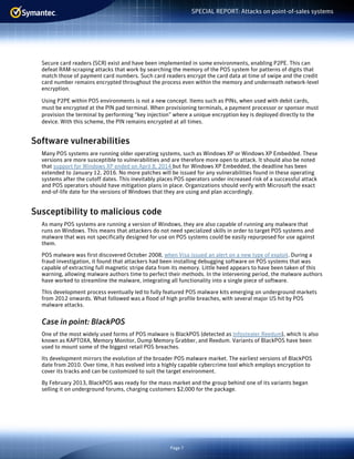 Page 7
SPECIAL REPORT: Attacks on point-of-sales systems
Secure card readers (SCR) exist and have been implemented in some environments, enabling P2PE. This can
defeat RAM-scraping attacks that work by searching the memory of the POS system for patterns of digits that
match those of payment card numbers. Such card readers encrypt the card data at time of swipe and the credit
card number remains encrypted throughout the process even within the memory and underneath network-level
encryption.
Using P2PE within POS environments is not a new concept. Items such as PINs, when used with debit cards,
must be encrypted at the PIN pad terminal. When provisioning terminals, a payment processor or sponsor must
provision the terminal by performing “key injection” where a unique encryption key is deployed directly to the
device. With this scheme, the PIN remains encrypted at all times.
Software vulnerabilities
Many POS systems are running older operating systems, such as Windows XP or Windows XP Embedded. These
versions are more susceptible to vulnerabilities and are therefore more open to attack. It should also be noted
that support for Windows XP ended on April 8, 2014 but for Windows XP Embedded, the deadline has been
extended to January 12, 2016. No more patches will be issued for any vulnerabilities found in these operating
systems after the cutoff dates. This inevitably places POS operators under increased risk of a successful attack
and POS operators should have mitigation plans in place. Organizations should verify with Microsoft the exact
end-of-life date for the versions of Windows that they are using and plan accordingly.
Susceptibility to malicious code
As many POS systems are running a version of Windows, they are also capable of running any malware that
runs on Windows. This means that attackers do not need specialized skills in order to target POS systems and
malware that was not specifically designed for use on POS systems could be easily repurposed for use against
them.
POS malware was first discovered October 2008, when Visa issued an alert on a new type of exploit. During a
fraud investigation, it found that attackers had been installing debugging software on POS systems that was
capable of extracting full magnetic stripe data from its memory. Little heed appears to have been taken of this
warning, allowing malware authors time to perfect their methods. In the intervening period, the malware authors
have worked to streamline the malware, integrating all functionality into a single piece of software.
This development process eventually led to fully featured POS malware kits emerging on underground markets
from 2012 onwards. What followed was a flood of high profile breaches, with several major US hit by POS
malware attacks.
Case in point: BlackPOS
One of the most widely used forms of POS malware is BlackPOS (detected as Infostealer.Reedum), which is also
known as KAPTOXA, Memory Monitor, Dump Memory Grabber, and Reedum. Variants of BlackPOS have been
used to mount some of the biggest retail POS breaches.
Its development mirrors the evolution of the broader POS malware market. The earliest versions of BlackPOS
date from 2010. Over time, it has evolved into a highly capable cybercrime tool which employs encryption to
cover its tracks and can be customized to suit the target environment.
By February 2013, BlackPOS was ready for the mass market and the group behind one of its variants began
selling it on underground forums, charging customers $2,000 for the package.
 