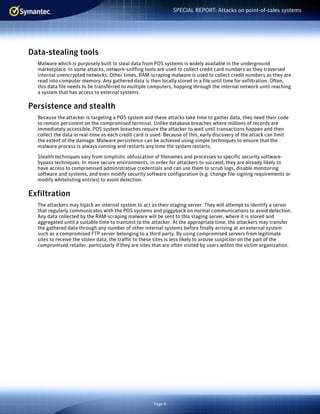 Page 9
SPECIAL REPORT: Attacks on point-of-sales systems
Data-stealing tools
Malware which is purposely built to steal data from POS systems is widely available in the underground
marketplace. In some attacks, network-sniffing tools are used to collect credit card numbers as they traversed
internal unencrypted networks. Other times, RAM-scraping malware is used to collect credit numbers as they are
read into computer memory. Any gathered data is then locally stored in a file until time for exfiltration. Often,
this data file needs to be transferred to multiple computers, hopping through the internal network until reaching
a system that has access to external systems.
Persistence and stealth
Because the attacker is targeting a POS system and these attacks take time to gather data, they need their code
to remain persistent on the compromised terminal. Unlike database breaches where millions of records are
immediately accessible, POS system breaches require the attacker to wait until transactions happen and then
collect the data in real-time as each credit card is used. Because of this, early discovery of the attack can limit
the extent of the damage. Malware persistence can be achieved using simple techniques to ensure that the
malware process is always running and restarts any time the system restarts.
Stealth techniques vary from simplistic obfuscation of filenames and processes to specific security software-
bypass techniques. In more secure environments, in order for attackers to succeed, they are already likely to
have access to compromised administrative credentials and can use them to scrub logs, disable monitoring
software and systems, and even modify security software configuration (e.g. change file-signing requirements or
modify whitelisting entries) to avoid detection.
Exfiltration
The attackers may hijack an internal system to act as their staging server. They will attempt to identify a server
that regularly communicates with the POS systems and piggyback on normal communications to avoid detection.
Any data collected by the RAM-scraping malware will be sent to this staging server, where it is stored and
aggregated until a suitable time to transmit to the attacker. At the appropriate time, the attackers may transfer
the gathered data through any number of other internal systems before finally arriving at an external system
such as a compromised FTP server belonging to a third party. By using compromised servers from legitimate
sites to receive the stolen data, the traffic to these sites is less likely to arouse suspicion on the part of the
compromised retailer, particularly if they are sites that are often visited by users within the victim organization.
 
