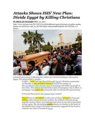 Attacks Shows ISIS’ New Plan:
Divide Egypt by Killing Christians
By DECLAN WALSHAPRIL 10, 2017
https://www.nytimes.com/2017/04/10/world/middleeast/egypt-christians-isis-palm-sunday-
attacks-sisi.html?emc=edit_th_20170411&nl=todaysheadlines&nlid=48152027&_r=0
Photo
A funeral procession on Monday for victims of a church bombing in Alexandria,
Egypt. The attack killed 17 people.
CAIRO — Grief and rage flowed through Egypt’s Christian community
on Monday as tear-streaked mourners buried the victims of
the coordinated Palm Sunday church bombings that killed 45 people in
two cities. The cabinet declared that a state of emergency was in effect. A
newspaper was pulled off newsstands after it criticized the government.
It was just the reaction the Islamic State wanted.
Routed from its stronghold on the coast of Libya, besieged in Iraq and
wilting under intense pressure in Syria, the militant extremist group
urgently needs to find a new battleground where it can start to proclaim
victory again. The devastating suicide attacks on Sunday in the heart of
the Middle East’s largest Christian community suggested it has found a
solution: the cities of mainland Egypt.
 