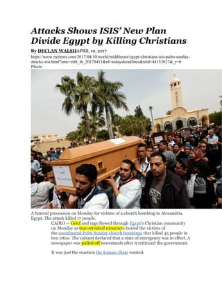 Attacks Shows ISIS’ New Plan
Divide Egypt by Killing Christians
By DECLAN WALSHAPRIL 10, 2017
https://www.nytimes.com/2017/04/10/world/middleeast/egypt-christians-isis-palm-sunday-
attacks-sisi.html?emc=edit_th_20170411&nl=todaysheadlines&nlid=48152027&_r=0
Photo
A funeral procession on Monday for victims of a church bombing in Alexandria,
Egypt. The attack killed 17 people.
CAIRO — Grief and rage flowed through Egypt’s Christian community
on Monday as tear-streaked mourners buried the victims of
the coordinated Palm Sunday church bombings that killed 45 people in
two cities. The cabinet declared that a state of emergency was in effect. A
newspaper was pulled off newsstands after it criticized the government.
It was just the reaction the Islamic State wanted.
 