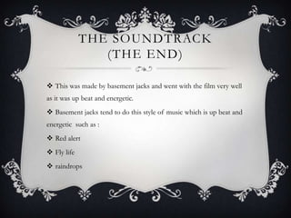 THE SOUNDTRACK
                (THE END)

 This was made by basement jacks and went with the film very well
as it was up beat and energetic.
 Basement jacks tend to do this style of music which is up beat and
energetic such as :
 Red alert
 Fly life
 raindrops
 