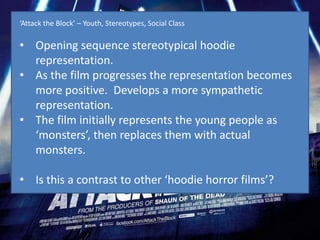 ‘Attack the Block’ – Youth, Stereotypes, Social Class

• Opening sequence stereotypical hoodie
  representation.
• As the film progresses the representation becomes
  more positive. Develops a more sympathetic
  representation.
• The film initially represents the young people as
  ‘monsters’, then replaces them with actual
  monsters.

• Is this a contrast to other ‘hoodie horror films’?
 