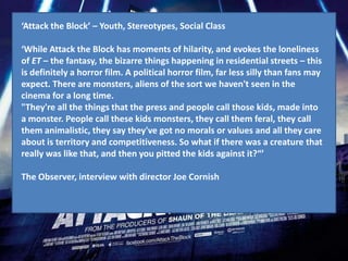 ‘Attack the Block’ – Youth, Stereotypes, Social Class

‘While Attack the Block has moments of hilarity, and evokes the loneliness
of ET – the fantasy, the bizarre things happening in residential streets – this
is definitely a horror film. A political horror film, far less silly than fans may
expect. There are monsters, aliens of the sort we haven't seen in the
cinema for a long time.
"They're all the things that the press and people call those kids, made into
a monster. People call these kids monsters, they call them feral, they call
them animalistic, they say they've got no morals or values and all they care
about is territory and competitiveness. So what if there was a creature that
really was like that, and then you pitted the kids against it?“’

The Observer, interview with director Joe Cornish
 