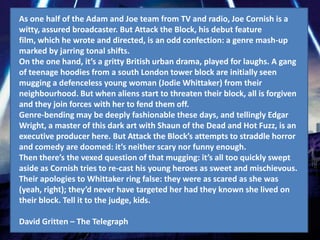 As one half of the Adam and Joe team from TV and radio, Joe Cornish is a
witty, assured broadcaster. But Attack the Block, his debut feature
film, which he wrote and directed, is an odd confection: a genre mash-up
marked by jarring tonal shifts.
On the one hand, it’s a gritty British urban drama, played for laughs. A gang
of teenage hoodies from a south London tower block are initially seen
mugging a defenceless young woman (Jodie Whittaker) from their
neighbourhood. But when aliens start to threaten their block, all is forgiven
and they join forces with her to fend them off.
Genre-bending may be deeply fashionable these days, and tellingly Edgar
Wright, a master of this dark art with Shaun of the Dead and Hot Fuzz, is an
executive producer here. But Attack the Block’s attempts to straddle horror
and comedy are doomed: it’s neither scary nor funny enough.
Then there’s the vexed question of that mugging: it’s all too quickly swept
aside as Cornish tries to re-cast his young heroes as sweet and mischievous.
Their apologies to Whittaker ring false: they were as scared as she was
(yeah, right); they’d never have targeted her had they known she lived on
their block. Tell it to the judge, kids.

David Gritten – The Telegraph
 