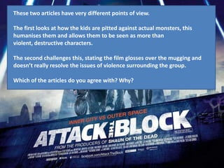 These two articles have very different points of view.

The first looks at how the kids are pitted against actual monsters, this
humanises them and allows them to be seen as more than
violent, destructive characters.

The second challenges this, stating the film glosses over the mugging and
doesn’t really resolve the issues of violence surrounding the group.

Which of the articles do you agree with? Why?
 