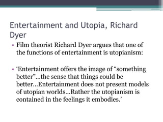 Entertainment and Utopia, Richard
Dyer
• Film theorist Richard Dyer argues that one of
  the functions of entertainment is utopianism:

• „Entertainment offers the image of “something
  better”…the sense that things could be
  better…Entertainment does not present models
  of utopian worlds…Rather the utopianism is
  contained in the feelings it embodies.‟
 