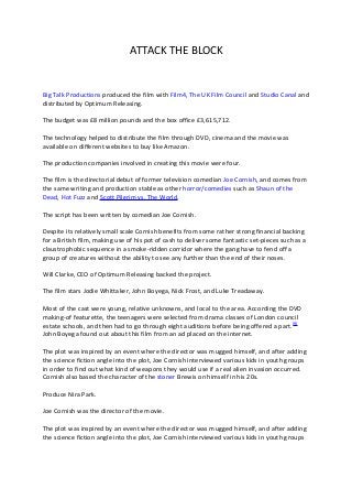 ATTACK THE BLOCK


Big Talk Productions produced the film with Film4, The UK Film Council and Studio Canal and
distributed by Optimum Releasing.

The budget was £8 million pounds and the box office £3,615,712.

The technology helped to distribute the film through DVD, cinema and the movie was
available on different websites to buy like Amazon.

The production companies involved in creating this movie were four.

The film is the directorial debut of former television comedian Joe Cornish, and comes from
the same writing and production stable as other horror/comedies such as Shaun of the
Dead, Hot Fuzz and Scott Pilgrim vs. The World.

The script has been written by comedian Joe Cornish.

Despite its relatively small scale Cornish benefits from some rather strong financial backing
for a British film, making use of his pot of cash to deliver some fantastic set-pieces such as a
claustrophobic sequence in a smoke-ridden corridor where the gang have to fend off a
group of creatures without the ability to see any further than the end of their noses.

Will Clarke, CEO of Optimum Releasing backed the project.

The film stars Jodie Whittaker, John Boyega, Nick Frost, and Luke Treadaway.

Most of the cast were young, relative unknowns, and local to the area. According the DVD
making-of featurette, the teenagers were selected from drama classes of London council
estate schools, and then had to go through eight auditions before being offered a part. [9]
John Boyega found out about this film from an ad placed on the internet.

The plot was inspired by an event where the director was mugged himself, and after adding
the science fiction angle into the plot, Joe Cornish interviewed various kids in youth groups
in order to find out what kind of weapons they would use if a real alien invasion occurred.
Cornish also based the character of the stoner Brewis on himself in his 20s.

Produce Nira Park.

Joe Cornish was the director of the movie.

The plot was inspired by an event where the director was mugged himself, and after adding
the science fiction angle into the plot, Joe Cornish interviewed various kids in youth groups
 