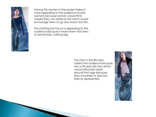 Having this women in the poster makes it
more appealing to the audience (mostly
women) because women would think
maybe they can relate to her which would
encourage them to go and watch the film.
The clothing she has on is appealing to the
audience because it shows them that she's
a normal lady, nothing big.
The man in the film also
widens the audience because
he's a 30 year old man which
would attached adults
around that age because
they would like to see how
they’re represented.
 