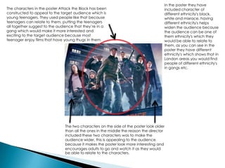 The characters in the poster Attack the Block has been
constructed to appeal to the target audience which is
young teenagers. They used people like that because
teenagers can relate to them, putting the teenagers
all together suggest to the audience that they’re in a
gang which would make it more interested and
exciting to the target audience because most
teenager enjoy films that have young thugs in them.
The two characters on the side of the poster look older
than all the ones in the middle the reason the director
included these two characters was to make the
audience wider, this is appealing to the audience
because it makes the poster look more interesting and
encourages adults to go and watch it as they would
be able to relate to the characters.
In the poster they have
included character of
different ethnicity's black,
white and mixrace, having
different ethnicity's helps
widen the audience because
the audience can be one of
them ethnicity's which they
would be able to relate to
them, as you can see in the
poster they have different
ethnicity's which shows that in
London areas you would find
people of different ethnicity's
in gangs etc.
 