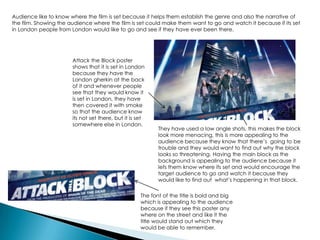 Audience like to know where the film is set because it helps them establish the genre and also the narrative of
the film. Showing the audience where the film is set could make them want to go and watch it because if its set
in London people from London would like to go and see if they have ever been there.
Attack the Block poster
shows that it is set in London
because they have the
London gherkin at the back
of it and whenever people
see that they would know it
is set in London, they have
then covered it with smoke
so that the audience know
its not set there, but it is set
somewhere else in London.
They have used a low angle shots, this makes the block
look more menacing, this is more appealing to the
audience because they know that there’s going to be
trouble and they would want to find out why the block
looks so threatening. Having the main block as the
background is appealing to the audience because it
lets them know where its set and would encourage the
target audience to go and watch it because they
would like to find out what’s happening in that block.
The font of the title is bold and big
which is appealing to the audience
because if they see this poster any
where on the street and like it the
title would stand out which they
would be able to remember.
 