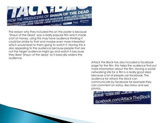 The reason why they included this on the poster is because
‘Shaun of the Dead’ was a really popular film which made
a lot of money, using this may have audience thinking it
could be similar to that and maybe even more interested
which would lead to them going to watch it. Having this is
also appealing to the audience because people that are
not the target audience might go and watch it because
they liked ‘Shaun of the dead’ so it basically widens the
audience.
Attack the Block has also included a facebook
page for the film, this helps the audience find out
more information about the film. Having a social
networking site for a film is a really good idea
because a lot of people use facebook. The
audience for attack the block can
communicate by facebook for example they
can comment on status, like status and see
photos.
 