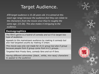 Target Audience.
ATB target audience is 15-26 years old. It is aimed at this
exact age range because the audience feel they can relate to
the characters from the movie since they’re roughly the
same age. {15-26}. This also makes it intriguing to the
audience.
Demographics
The film’s genre is a hybrid of comedy and sci-fi to target two
type of audience.
Appeals to the mainstream audience by making it comedy but
also had targeted youths by making it Urban.
This movie was only not made for A-C1 group but also E group
because people from E group come from A-C1 groups.
Targeted Nick Frosty fans, comedy fans and sci-fi fans.
Having different ethnicities {black , white, mix-race} characters
to appeal to the audience
 