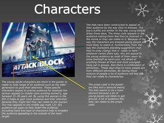 The young adults characters are there in the poster to
relate to wide range of an audience such as the older
generation to grab their attention. These specific
characters appeal to precise audience for example the
woman appeals to middle-class working women’s, age
between 21-30 years old. By using this woman in the
film it helps to gain more audience and their attention
because they might feel they can relate to the woman.
The man appeals to the middle age male {21-30}
audience yet again to help widen the audience.
Including these two type of characters help to broaden
the audience appealing to the outside of the main
target.
The Kids have been constructed to appeal to
their audience by the way they’re dressed. The
boy’s outfits are similar to the way young people
dress these days, The dress code appeals to the
audience making them feel they’re involved in
the movie or they can relate to it. Because of the
way the characters are dressed young people are
most likely to watch it. Furthermore, from the
way the characters standing suggestions that
they’re unity (Gang) that is ready to fight
whatever comes there way, this will appeal to
the young audience as most of them seem to
show themself as hard-core, not afraid of
anything thrown at them and most youngest
hang out in groups. Also there is combination of
ethnicities . These days they’re many people are
from different ethnicities. By having these
mixture of people a lot of audience will feel like
they can relate to characterise.
The props used in the poster
are bike and a samurai sword,
The bike seems to be a main
element because a lot of
young people use bikes to get
around. A lot of audience feel
they can relate to the props
used.
 