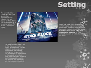The iconic building
{tower 42} and {the
gherkin} are
representative of
London, this will
appeal to the audience
that look movies set in
London or cities. This
is also a secondary
image.
The block {Primary image} tells
us that the movie is set in a
council estate building, This will
attract the audience as many
young people live in estate
buildings and hang around it.
This is appealing to the audience
as the majority of us like to
know where the film is set and it
would intrigue us to watch it.
This is movie also lets people
who live in London relate to it.
Use of low angel shots, this helps to
make the block look more menacing
this make it appealing to the audience
because it makes them wonder “what
has these kids done?, why does
the building look scary?” This
makes them want to watch it and find
out more.
 