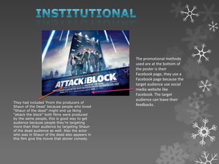 They had included „From the producers of
Shaun of the Dead‟ because people who loved
“Shaun of the dead” might end up liking
“attack the block” both films were produced
by the same people, this is good way to get
audience because people they‟re targeting
more than their audience by targeting Shaun
of the dead audience as well. Also the actor
who was in Shaun of the dead also appears in
this film give the movie that stoner comedy.
The promotional methods
used are at the bottom of
the poster is their
Facebook page, they use a
Facebook page because the
target audience use social
media website like
Facebook. The target
audience can leave their
feedbacks.
 