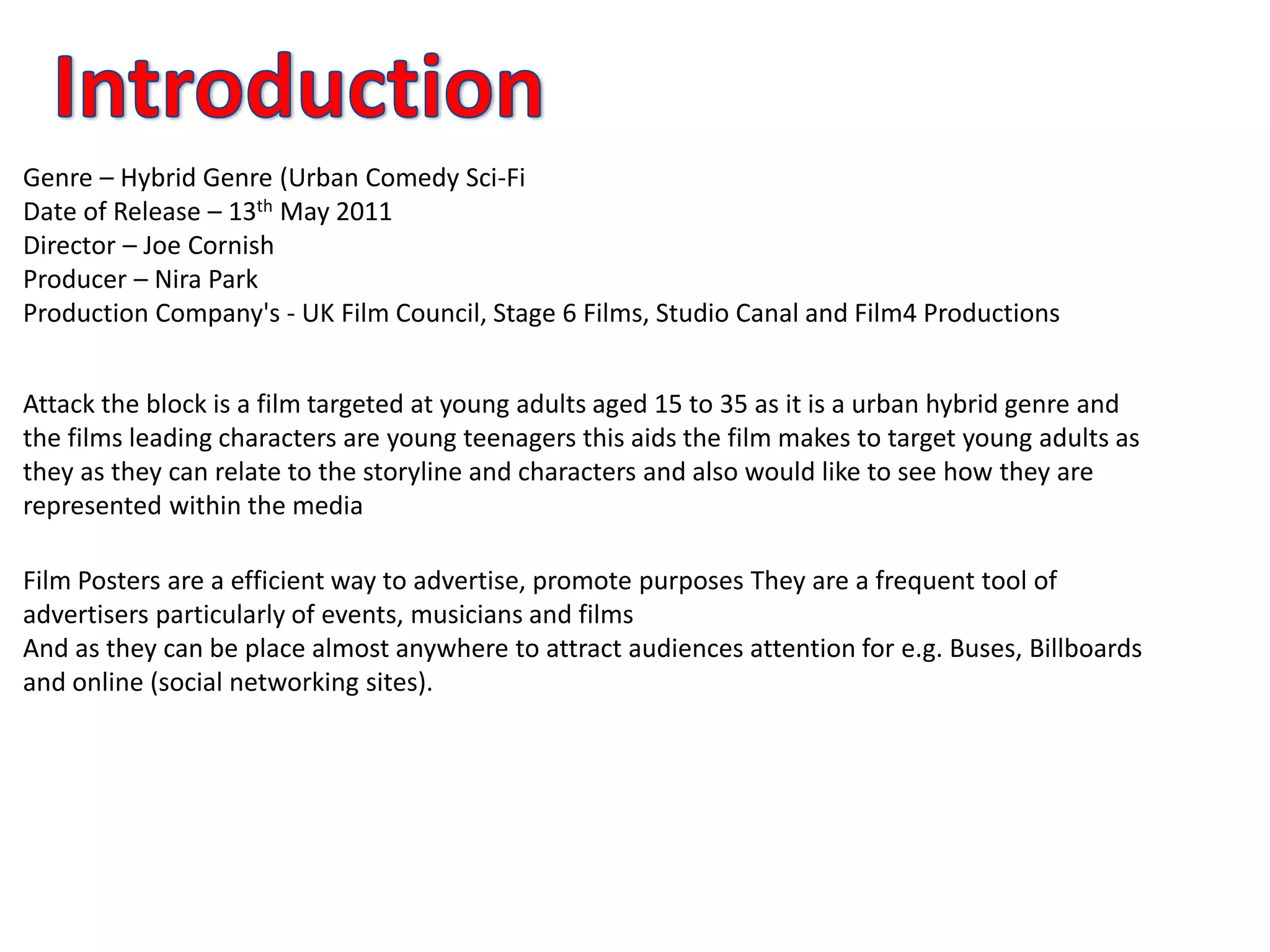 Genre – Hybrid Genre (Urban Comedy Sci-Fi
Date of Release – 13th May 2011
Director – Joe Cornish
Producer – Nira Park
Production Company's - UK Film Council, Stage 6 Films, Studio Canal and Film4 Productions
Attack the block is a film targeted at young adults aged 15 to 35 as it is a urban hybrid genre and
the films leading characters are young teenagers this aids the film makes to target young adults as
they as they can relate to the storyline and characters and also would like to see how they are
represented within the media
Film Posters are a efficient way to advertise, promote purposes They are a frequent tool of
advertisers particularly of events, musicians and films
And as they can be place almost anywhere to attract audiences attention for e.g. Buses, Billboards
and online (social networking sites).
 