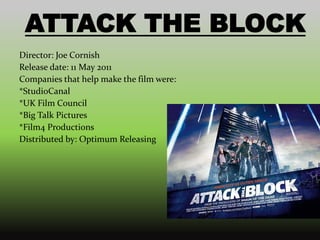 ATTACK THE BLOCK
Director: Joe Cornish
Release date: 11 May 2011
Companies that help make the film were:
*StudioCanal
*UK Film Council
*Big Talk Pictures
*Film4 Productions
Distributed by: Optimum Releasing
 