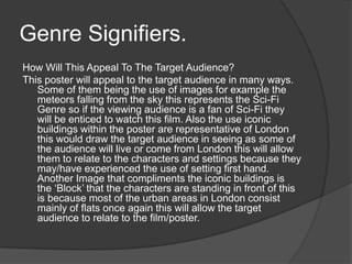 Genre Signifiers.
How Will This Appeal To The Target Audience?
This poster will appeal to the target audience in many ways.
Some of them being the use of images for example the
meteors falling from the sky this represents the Sci-Fi
Genre so if the viewing audience is a fan of Sci-Fi they
will be enticed to watch this film. Also the use iconic
buildings within the poster are representative of London
this would draw the target audience in seeing as some of
the audience will live or come from London this will allow
them to relate to the characters and settings because they
may/have experienced the use of setting first hand.
Another Image that compliments the iconic buildings is
the ‘Block’ that the characters are standing in front of this
is because most of the urban areas in London consist
mainly of flats once again this will allow the target
audience to relate to the film/poster.
 