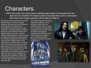 Characters.
Within the poster they have used a widened age range of characters this has
been done to broaden the target audience because there will be characters
that most of the target audience will be able to relate to.
By adding a diverse age within the film it
already draws in more of an target
audience, but there are other things that
they’ve added to compliment the
characters whilst widening their target
audience for example ethnicity, clothing
and props. All of these elements come
together within the poster to draw a
broader target audience in also they have
a variety of characters as well as actors
from different backgrounds, this allows
more people to relate to each of the
characters for example when you take a
look at the poster they have a bunch of
teens within the centre but then on the
left and right they have added two older
characters one who seems to be a
respectable hard working female and the
other who seems to be a ‘Meaty’ lazy
male this alone appeals to males and
females because they have characters
from their gender group playing roles
within the film.
Also another big part of drawing
a broader audience in is the
ethnicity’s used within the
poster they aren’t all one colour
or one race they are diverse for
example they have white, black
and brown amongst the
characters this will allow more
of the audience to relate to
each individual character
because they seem to be like
how they are.
 