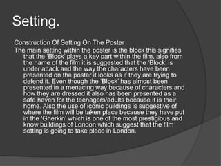 Setting.
Construction Of Setting On The Poster
The main setting within the poster is the block this signifies
that the ‘Block’ plays a key part within the film, also from
the name of the film it is suggested that the ‘Block’ is
under attack and the way the characters have been
presented on the poster it looks as if they are trying to
defend it. Even though the ‘Block’ has almost been
presented in a menacing way because of characters and
how they are dressed it also has been presented as a
safe haven for the teenagers/adults because it is their
home. Also the use of iconic buildings is suggestive of
where the film will be taken place because they have put
in the ‘Gherkin’ which is one of the most prestigious and
know buildings of London which suggest that the film
setting is going to take place in London.
 