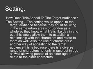 Setting.
How Does This Appeal To The Target Audience?
The Setting – The setting would appeal to the
target audience because they could be living
in the same urban area’s or London as a
whole so they know what life is like day in and
out, this would allow them to establish a
relationship with the characters and relate to
them as well. Also the use of characters is
another way of appealing to the target
audience this is because there is a diverse
range of characters not only in race but in age
as well allowing people of an older age to
relate to the older characters.
 