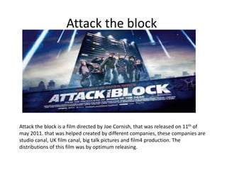 Attack the block
Attack the block is a film directed by Joe Cornish, that was released on 11th of
may 2011. that was helped created by different companies, these companies are
studio canal, UK film canal, big talk pictures and film4 production. The
distributions of this film was by optimum releasing.
 