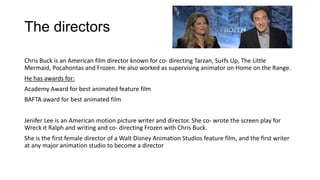 The directors
Chris Buck is an American film director known for co- directing Tarzan, Surfs Up, The Little
Mermaid, Pocahontas and Frozen. He also worked as supervising animator on Home on the Range.
He has awards for:
Academy Award for best animated feature film
BAFTA award for best animated film
Jenifer Lee is an American motion picture writer and director. She co- wrote the screen play for
Wreck it Ralph and writing and co- directing Frozen with Chris Buck.
She is the first female director of a Walt Disney Animation Studios feature film, and the first writer
at any major animation studio to become a director
 