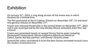 Exhibition
On January 31st, 2014, a sing along version of the movie was in select
theatres for a limited time.
The film premiered at the El Captian Theatre on November 19th, 21 and went
into general release on November 27th.
Frozen was released theatrically in the United States on November 27th, 2013
and it was accompanied by the new Mickey Mouse animated short film, Get
a horse!
Frozen was promoted heavily at several Disney theme parks including
Disneyland’s Fantasyland, Disney California Adventures World of
Colour, Epcots Norway pavilion, and Disney's Dreams show.
Several film critics considered it to be the best Disney animated musical since
the studios renaissance era.
 