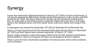 Synergy
Frozen was released for digital download on February 25th 2014 on ITunes and Amazon. It
will also be released by Walt Disney Studios Home Entertainment on Blu-ray Disc and DVD
on March 18th 2014. The bonus features for the Blu-ray will include the making of the
film, an inside look at how Disney tried to adapt the original fairy tale into an animated
feature, four deleted scenes, the films teaser trailer, and music videos from songs in the
film.
A video game was released on November 19th 201 for Nintendo DS and Nintendo 3ds.
There is a frozen toy box pack for the toy-based video game Disney Infinity on November
26th 2013 and both figures were released separately on March 11th 2014.
Disney mobile released a match-three game titled Frozen for IOS, Android and Windows
phone platforms. Also six mini games of frozen can be played on Disney's website.
There is a lot of Frozen merchandise available in the Disney store and on online websites
such as Amazon.
 