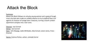 Attack the Block
Summary
Attack the Block follows an unlucky young woman and a gang of tough
inner-city kids who make an unlikely alliance to try to defend their turf
against an invasion of savage alien creatures, turning a South London
apartment complex into a war-zone.
Director- Joe Cornish
Writer- Joe Cornish
Stars- John Boyega, Jodie Whittaker, Alex Esmail, Leeon Jones, Franz
Drameh
Genre- Science fiction, action, comedy horror
 