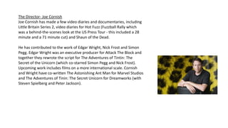 The Director- Joe Cornish
Joe Cornish has made a few video diaries and documentaries, including
Little Britain Series 2, video diaries for Hot Fuzz (Fuzzball Rally which
was a behind-the-scenes look at the US Press Tour - this included a 28
minute and a 71 minute cut) and Shaun of the Dead.
He has contributed to the work of Edgar Wright, Nick Frost and Simon
Pegg. Edgar Wright was an executive producer for Attack The Block and
together they rewrote the script for The Adventures of Tintin: The
Secret of the Unicorn (which co-starred Simon Pegg and Nick Frost).
Upcoming work includes films on a more international scale. Cornish
and Wright have co-written The Astonishing Ant Man for Marvel Studios
and The Adventures of Tinin: The Secret Unicorn for Dreamworks (with
Steven Spielberg and Peter Jackson).
 