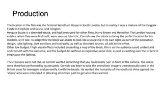 Production
The location in the film was the fictional Wyndham House in South London, but in reality it was a mixture of the Heygate
Estate in Elephant and Castle, and Islington.
Heygate Estate is a deserted estate, and had been used for other films, Harry Brown and Hereafter. The London housing
estates, when they were first built, were seen as futuristic; Cornish saw the estate as being the perfect location for his
modern, sci-fi tale. To adapt this the block was made to look like a spaceship in its own right, as part of the production
design; tube lighting, dark corridors and stairwells, as well as distorted sounds, all add to the effect.
Other low budget / high visual effects included presenting a map of the block, this is so the audience could understand
and connect with the narrative, and the budget did without an expensive aerial shot, as well as wetting own the streets to
emphasise the lighting.
The creatures were not CGI, as Cornish wanted something that you could really ‘see’ in front of the camera. The aliens
were therefore performed by quadrupeds. Cornish was keen to take the animalistic imagery stereotypically used in the
British press for teenagers and personify it with the beasts. He wanted the humanity of the youths to shine against the
‘aliens’ who were interested in attacking all in their path to get what they wanted.
 