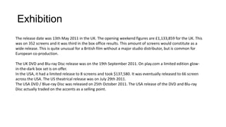 Exhibition
The release date was 13th May 2011 in the UK. The opening weekend figures are £1,133,859 for the UK. This
was on 352 screens and it was third in the box office results. This amount of screens would constitute as a
wide release. This is quite unusual for a British film without a major studio distributor, but is common for
European co-production.
The UK DVD and Blu-ray Disc release was on the 19th September 2011. On play.com a limited edition glow-
in-the-dark box set is on offer.
In the USA, it had a limited release to 8 screens and took $137,580. It was eventually released to 66 screen
across the USA. The US theatrical release was on July 29th 2011.
The USA DVD / Blue-ray Disc was released on 25th October 2011. The USA release of the DVD and Blu-ray
Disc actually traded on the accents as a selling point.
 