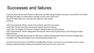 Successes and failures
It gained critical acclaim with 75/100 on Metacritic and 90% rating on Rotten Tomatoes. It was UK film critic Mark
Kermode who gave it a mixed review, wanting it to be scarier and funnier.
Attack The Block both won, and was nominated for, many awards.
Including:
•2011 Nominated for Writers’ Guild of Great Britain, Best Film Screenplay
•2011 Won Toronto Film Critics Association Awards, Best First Feature
•2011 Won Los Angeles Film Festival, Audience Award for Best Narrative Feature
•2011 Nominated for British Independent Film Awards, Most Promising Newcomer (John Boyega) and Best
Debut Director
•2012 Nominated Black Reel Awards for Best Actor and Best Breakthrough Performance(John Boyega), Best
Ensemble, Best Film, Best Original Score and Outstanding Foreign Film
As the film has had a return of $5,824,175 (£3,803,943), the film is not seen as a commercial success. It does
however look like ancillary markets (not theatrical) will raise this return over time.
 