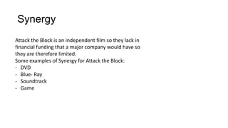 Synergy
Attack the Block is an independent film so they lack in
financial funding that a major company would have so
they are therefore limited.
Some examples of Synergy for Attack the Block:
- DVD
- Blue- Ray
- Soundtrack
- Game
 