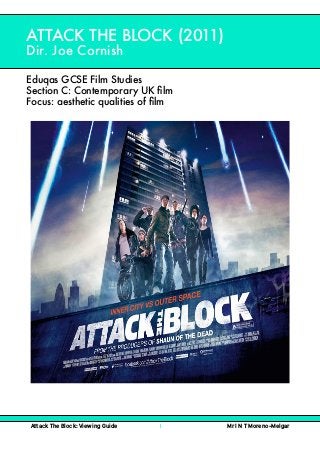  
Attack The Block: Viewing Guide 1 Mr I N T Moreno-Melgar
ATTACK THE BLOCK (2011)
Dir. Joe Cornish
Eduqas GCSE Film Studies
Section C: Contemporary UK ﬁlm
Focus: aesthetic qualities of ﬁlm
 