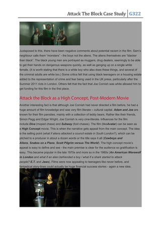 Attack The Block Case Study G322
Juxtaposed to this, there have been negative comments about potential racism in the film. Sam’s
neighbour calls them “monsters” - the boys not the aliens. The aliens themselves are “blacker
than black”. The black young men are portrayed as muggers, drug dealers, seemingly to be able
to get their hands on dangerous weapons quickly, as well as ganging up on a single white
female. (It is worth stating that there is a white boy who also does these things, and several of
the criminal adults are white too.) Some critics felt that using black teenagers on a housing estate
added to the representation of crime and fear being used in the UK press, particularly after the
Summer 2011 riots in London. Others felt that the fact that Joe Cornish was white allowed him to
get funding for this film in the first place.
Attack the Block as a High Concept, Post-Modern Movie
Another interesting fact is that although Joe Cornish had never directed a film before, he had a
huge amount of film knowledge and was very film literate – cultural capital. Adam and Joe are
known for their film parodies, mainly with a collection of teddy bears. Rather like their friends,
Simon Pegg and Edgar Wright, Joe Cornish is very cine-literate. Influences for the film
include Diva (moped chase) and Subway (foot chases). The film (likeAvatar) can be seen as
a High Concept movie. This is when the narrative gets appeal from the main concept. The idea
is the selling point (what if aliens attacked a council estate in South London?), which can be
pitched to a producer in about a dozen words or the title says it all (Cowboys and
Aliens, Snakes on a Plane, Scott Pilgrim versus The World). The high concept movie’s
appeal is easy to define and see - the main premise is clear for the audience so gratification is
easy. This became popular in the late 1970s and more so in the 1980s (An American Werewolf
in London and what if an alien befriended a boy / what if a shark started to attack
people? E.T. and Jaws). Films were now appealing to teenagers like never before, and
fantastical story-lines could actually be huge financial success stories - again a new idea.
 