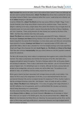Attack The Block Case Study G322
High Concept films tend to be action, horror and science fiction (what if? films) and although we
are now used to summer blockbusters, Attack The Block has shown that a summer film can be
low budget instead of flashy, have substance rather than a poor / weak script and a director can
be an auteur bringing in a fan base.
In terms of British film, Attack The Block and this new wave of films by Wright / Pegg / Frost /
Cornish illustrate a few things about British cinema and its audience today. These directors
delight in referring not to heavy weight classic films (which film students may be taught about at
University level), but more post-modern, popcorn favourites like the films of Steven Spielberg
and John Carpenter. These young directors (in their thirties) are inspired by the films of the
1980s - the films they watched when they were young.
Attack The Block was released against the computer generated SFX heavy, Hollywood
Blockbuster Cowboys and Aliens starring Harrison Ford (USA A-list star, Indiana Jones) and
Daniel Craig (from the James Bond franchise). In a time where actors and films are commanding
huge amounts of money (Cowboys and Aliens had a reported budget of $163 million and
gained $94 million), there is also a demand for more low budget (looking) comic book style films -
Wright and Pegg’s films illustrate this with Scott Pilgrim vs. The World and Shaun of the Dead.
Their films also embrace intertextuality with pop-culture references and film parodies scattered
across the narratives.
The film is 88 minutes long, which makes it comparatively short against many cinema films of the
moment. This helps to emphasise and maintain the fast pace of the film, that starts with a
mugging and gathers speed throughout. The lack of dialogue adds to this, as the gang chases
and escapes its attackers. There is also a real sense of the unknown - you do not know what is
going to happen next. It is refreshing to see no romance, although we have a young male and
female as the protagonists, and we are unsure who will be killed next. The audience is not
allowed to relax, as something could be lurking around the next corner.
British genre cinema has been associated with heritage drama and gritty social realism. One
reason for this is due to the marginalism of UK films, on an international level for the more
commercial American hits and the increased demand for expensive FX films. Another matter is
that the archetypal American action film - the Western - does not really sit well on a British
stage. Attack The Block does challenge this - it is a story of a gang under siege (Western), it
had SFX (effective, but not expensive), and it is a definite British film (location and lexicon),
without being depressing nor in period dress.
At a time where franchise films are everywhere, British films are hitting back; Duncan
Jones’Source Code and Moon, and Gareth Edwards’ Monsters are all examples of ‘clever’
films which are not ‘typical’ of the British genre, they are all science fiction films. Attack The
Block not only illustrates that British films are ‘attacking’ the stereotypical summer films, but the
notion of films today need high-profile actors, experienced directors and huge budgets behind
them to achieve cult status.
 