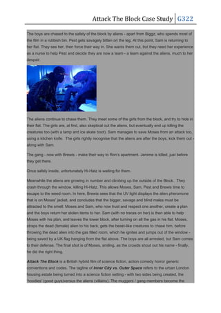 Attack The Block Case Study G322
The boys are chased to the safety of the block by aliens - apart from Biggz, who spends most of
the film in a rubbish bin. Pest gets savagely bitten on the leg. At this point, Sam is returning to
her flat. They see her, then force their way in. She wants them out, but they need her experience
as a nurse to help Pest and decide they are now a team - a team against the aliens, much to her
despair.
The aliens continue to chase them. They meet some of the girls from the block, and try to hide in
their flat. The girls are, at first, also skeptical out the aliens, but eventually end up killing the
creatures too (with a lamp and ice skate boot). Sam manages to save Moses from an attack too,
using a kitchen knife. The girls rightly recognise that the aliens are after the boys, kick them out -
along with Sam.
The gang - now with Brewis - make their way to Ron’s apartment. Jerome is killed, just before
they get there.
Once safely inside, unfortunately Hi-Hatz is waiting for them.
Meanwhile the aliens are growing in number and climbing up the outside of the Block. They
crash through the window, killing Hi-Hatz. This allows Moses, Sam, Pest and Brewis time to
escape to the weed room. In here, Brewis sees that the UV light displays the alien pheromone
that is on Moses’ jacket, and concludes that the bigger, savage and blind males must be
attracted to the smell. Moses and Sam, who now trust and respect one another, create a plan
and the boys return her stolen items to her. Sam (with no traces on her) is then able to help
Moses with his plan, and leaves the tower block, after turning on all the gas in his flat. Moses,
straps the dead (female) alien to his back, gets the beast-like creatures to chase him, before
throwing the dead alien into the gas filled room, which he ignites and jumps out of the window -
being saved by a UK flag hanging from the flat above. The boys are all arrested, but Sam comes
to their defense. The final shot is of Moses, smiling, as the crowds shout out his name - finally,
he did the right thing.
Attack The Block is a British hybrid film of science fiction, action comedy horror generic
conventions and codes. The tagline of Inner City vs. Outer Space refers to the urban London
housing estate being turned into a science fiction setting - with two sides being created, the
‘hoodies’ (good guys)versus the aliens (villains). The muggers / gang members become the
 