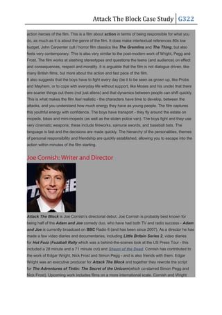 Attack The Block Case Study G322
action heroes of the film. This is a film about action in terms of being responsible for what you
do, as much as it is about the genre of the film. It does make intertextual references 80s low
budget, John Carpenter cult / horror film classics like The Gremlins and The Thing, but also
feels very contemporary. This is also very similar to the post-modern work of Wright, Pegg and
Frost. The film works at slashing stereotypes and questions the teens (and audience) on effect
and consequences, respect and morality. It is arguable that the film is not dialogue driven, like
many British films, but more about the action and fast pace of the film.
It also suggests that the boys have to fight every day (be it to be seen as grown up, like Probs
and Mayhem, or to cope with everyday life without support, like Moses and his uncle) that there
are scarier things out there (not just aliens) and that dynamics between people can shift quickly.
This is what makes the film feel realistic - the characters have time to develop, between the
attacks, and you understand how much energy they have as young people. The film captures
this youthful energy with confidence. The boys have transport - they fly around the estate on
mopeds, bikes and mini-mopeds (as well as the stolen police van). The boys fight and they use
very cinematic weapons; these include fireworks, samurai swords, and baseball bats. The
language is fast and the decisions are made quickly. The hierarchy of the personalities, themes
of personal responsibility and friendship are quickly established, allowing you to escape into the
action within minutes of the film starting.
Joe Cornish: Writer and Director
Attack The Block is Joe Cornish’s directorial debut. Joe Cornish is probably best known for
being half of the Adam and Joe comedy duo, who have had both TV and radio success - Adam
and Joe is currently broadcast on BBC Radio 6 (and has been since 2007). As a director he has
made a few video diaries and documentaries, including Little Britain Series 2, video diaries
for Hot Fuzz (Fuzzball Rally which was a behind-the-scenes look at the US Press Tour - this
included a 28 minute and a 71 minute cut) and Shaun of the Dead. Cornish has contributed to
the work of Edgar Wright, Nick Frost and Simon Pegg - and is also friends with them. Edgar
Wright was an executive producer for Attack The Block and together they rewrote the script
for The Adventures of Tintin: The Secret of the Unicorn(which co-starred Simon Pegg and
Nick Frost). Upcoming work includes films on a more international scale. Cornish and Wright
 