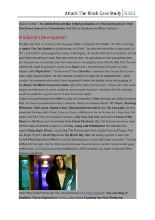 Attack The Block Case Study G322
have co-written The Astonishing Ant Man forMarvel Studios and The Adventures of Tinin:
The Secret Unicorn for Dreamworks (with Steven Spielberg and Peter Jackson).
Production Development
The film was shot in London on the Heygate Estate in Elephant and Castle. The title is homage
to Attack The Gas Station, a South Korean sci-fi film. The idea behind the film is less exotic. In
2001 Joe Cornish was mugged by a gang of teenagers. He recalled the force in numbers, and he
gave them everything he had. They gave him an idea. He was struck by how young they were
and thought how he probably saw them everyday in his neighborhood. Shortly after that, Cornish
watched M. Night Shyamalan’s horror sci-fi,Signs, and it reminded him of a script by John
Sayles called Night Skies. This became E.T.and Gremlins - based on the concept that human
were under siege by aliens. He then applied the idea of a siege on his neighborhood - South
London. He wondered what would have happened if aliens had landed during his mugging. In
the Attack The Block Production Notes (see Film4 site), Cornish says, “Those kids, who some
people are frightened of, would suddenly become quite important - suddenly all their strengths
would be usable for a good reason. It went from there really”.
Cornish secured funding from Film4 to write the screenplay. Film4 develops and helps to finance
films, for new or experienced writers / directors. Recent successes include 127 Hours, Slumdog
Millionaire, Four Lions, Nowhere Boy, The Inbetweeners Movie and The Iron Lady. He then
presented the idea (with others) to two producer collaborators he had known for a long time, Jim
Wilson and Nira Park (of production company, Big Talk). Big Talk were behind Shaun of the
Dead and Hot Fuzz, and immediately liked Attack The Block. Big Talk Pictures who have been
behind many of Channel 4’s best TV comedy, asBig Talk Productions (for example, the
recent Friday Night Dinner), but as Big Talk Pictures their films include Frost and Pegg’s Paul
and Edgar Wright’s Scott Pilgrim vs. the World. Big Talk had already agreed to work with
the UK Film Council and Film4 to fund the development of some UK-based comedies. This idea
slotted into this deal - the fact that a genre film was based around a London council estate gang
worked well. UK FILM Councilwas established in 2000. It backed just under a thousand films,
features and shorts.
Other films funded by the UK Film Council include The King’s Speech, The Last King of
Scotland, This is England(see FilmEdu case study),Touching the Void, Wuthering
 