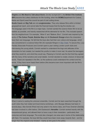 Attack The Block Case Study G322
Heights and We Need to Talk about Kevin. On the 1st April 2011, the British Film Institute
(BFI) become the Lottery distributor for film funding, when the DCMS(Department for Culture,
Media and Sport) axed the council as part of cost cutting drives.
Studio Canal and Big Talk are not conglomerates. They only release films within a limited
geographical reach, and cannot take the financial losses that the big five studios can.
The language used in the film is a major topic. Cornish wanted the science fiction film to be as
realistic as possible, and heavily researched all the elements for his film. This included speech
from his neighborhood. For example, “Allow It” and “Believe, Bruv”. Cornish was inspired by the
works of The Colour Purple, Butcher Boy and A Clockwork Orange where the characters
have their own language. He felt that the boys also had their own culture and language, which
was conventional in a science fiction film (for example Klingon in Star Trek). To secure this, Lucy
Pardee (Associate Producer) and Cornish spent a year visiting London youth clubs and
interviewing the young adults. Cornish wanted to understand the lingo and attitudes of the
characters he had created, but needed the youths to make it more real. He asked the teenagers
what they would do, and what they would say. Pleasing to Cornish was the fact that they agreed
with the many of the narrative and script details. Cornish decided to create a lexicon of about ten
words. These are repeated in the film, so the audience could understand the context and the
words, if they have never heard them before (this became even more important with the film’s
international distribution).
When it came to casting the unknown ensemble, Cornish and his team searched through the
youth clubs they had visited and local drama workshops. John Boyega (Moses) had been in
several plays, Alex Esmail (Pest) had only acted in his drama class, and Franz Drameh (Dennis)
had been involved in a film before, Clint Eastwood’s Hereafter. Cornish worked heavily with the
inexperienced group, and allowed them to have a say in their characters - particularly their
costumes and body language. The script also changed; one area was in terms of the relationship
with Sam. For example, the boys felt they would have been more angry towards Sam - and for
longer than the original script dictated - mainly as she goes to the police.
 