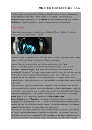 Attack The Block Case Study G322
The other actors were chosen (Jodie Whittaker and Luke Treadaway) to work well besides the
more inexperienced actors. Nick Frost is not only one of Cornish’s old friends, but an
experienced British actor of both cult TV (Spaced) and more recently film (Hot Fuzz, Shaun of
the Dead and Paul). He was able to help with his experience and his marketability.
Production
The principal photography took place between 1st March 2010 and 15th May 2010. Of the
eleven weeks, six were on location - at night.
The location in the film was the fictional Wyndham House in South London, but in reality it was a
mixture of the Heygate Estate in Elephant and Castle, and Islington.
Heygate Estate is a deserted estate, and had been used for other films, Harry
Brown and Hereafter. Cornish compared this to the 70s science fiction locations for A
Clockwork Orange and Logan’s Run, where the architecture is futuristic rather than
stereotypically depressing. The London housing estates, when they were first built, were seen as
futuristic; Cornish saw the estate as being the perfect location for his modern, sci-fi tale. To
emphasis this, the block was made to look like a spaceship in its own right, as part of the
production design; tube lighting, dark corridors and stairwells, as well as distorted sounds, all add
to the effect.
Other low budget / high visual effects included presenting a map of the block, so the audience
could understand and connect with the narrative (like reading Lord of the Rings)and the budget
did without an expensive aerial shot, as well as wetting own the streets to emphasise the lighting.
The Director of Photography, Tom Townend, was selected by Cornish after he saw a Virgin
Mobile advert by him. Townend had also worked on The Unloved, Harry
Brown,Ratcatcher and 28 Days Later. He also asked Steve Price of Basement Jaxx, another
newcomer to film, to compose the score. The result is a minimalist electronic based soundtrack,
although there are percussion and orchestral elements. The decision was made for no source
music so the action edit led the music, not the other way around.
The creatures were not CGI, as Cornish wanted something that you could really ‘see’ in front of
the camera. The aliens were therefore performed by quadrupeds. The movement coach was
Terry Notary, famous within the industry (Tim Burton’s Planet of the Apes, Tintinand Avatar).
Cornish was keen to take the animalistic imagery stereotypically used in the British press for
 