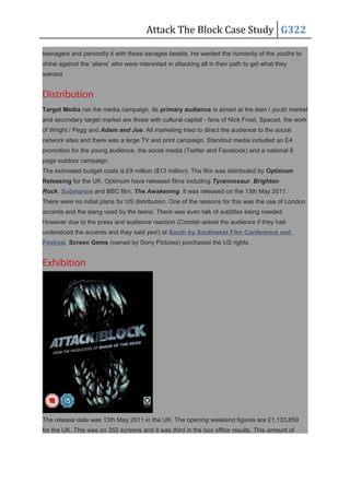 Attack The Block Case Study G322
teenagers and personify it with these savages beasts. He wanted the humanity of the youths to
shine against the ‘aliens’ who were interested in attacking all in their path to get what they
wanted.
Distribution
Target Media ran the media campaign. Its primary audience is aimed at the teen / youth market
and secondary target market are those with cultural capital - fans of Nick Frost, Spaced, the work
of Wright / Pegg and Adam and Joe. All marketing tried to direct the audience to the social
network sites and there was a large TV and print campaign. Standout media included an E4
promotion for the young audience, the social media (Twitter and Facebook) and a national 6
page outdoor campaign.
The estimated budget costs is £9 million ($13 million). The film was distributed by Optimum
Releasing for the UK. Optimum have released films including Tyrannosaur, Brighton
Rock, Submarine and BBC film, The Awakening. It was released on the 13th May 2011.
There were no initial plans for US distribution. One of the reasons for this was the use of London
accents and the slang used by the teens. There was even talk of subtitles being needed.
However due to the press and audience reaction (Cornish asked the audience if they had
understood the accents and they said yes!) at South by Southwest Film Conference and
Festival, Screen Gems (owned by Sony Pictures) purchased the US rights.
Exhibition
The release date was 13th May 2011 in the UK. The opening weekend figures are £1,133,859
for the UK. This was on 352 screens and it was third in the box office results. This amount of
 