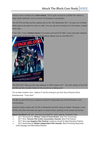 Attack The Block Case Study G322
screens would constitute as a wide release. This is quite unusual for a British film without a
major studio distributor, but is common for European co-production.
The UK DVD and Blu-ray Disc release was on the 19th September 2011. On play.com a limited
edition glow-in-the-dark box set is on offer. You can see that a creature is on the sleeve, instead
of the case.
In the USA, it had a limited release to 8 screens and took $137,580. It was eventually released
to 66 screen across the USA. The US theatrical release was on July 29th 2011.
The USA DVD / Blue-ray Disc was released on 25th October 2011. The USA release of the DVD
and Blu-ray Disc actually traded on the accents as a selling point:
“It’s an alien invasion, bruv - believe it” and its coming to you from Sony Pictures Home
Entertainment. “Trust, fam!”
The Blu-ray and DVD bonus material included five featurettes and three filmmaker & cast
commentaries.
It gained critical acclaim with 75/100 on Metacritic and 90% rating on Rotten Tomatoes. It was
UK film critic Mark Kermode who gave it a mixed review, wanting it to be scarier and funnier.
Attack The Block both won, and was nominated for, many awards. Included in this:
• 2011 Nominated for Writers’ Guild of Great Britain, Best Film Screenplay
• 2011 Won Toronto Film Critics Association Awards, Best First Feature
• 2011 Won Los Angeles Film Festival, Audience Award for Best Narrative Feature
• 2011 Nominated for British Independent Film Awards, Most Promising Newcomer
(John Boyega) and Best Debut Director
 