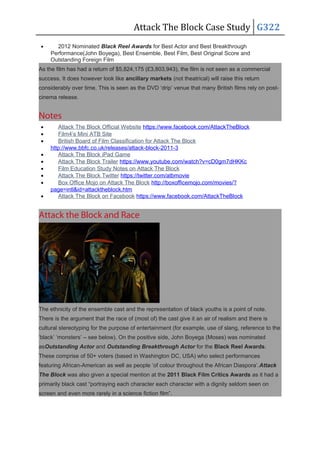 Attack The Block Case Study G322
• 2012 Nominated Black Reel Awards for Best Actor and Best Breakthrough
Performance(John Boyega), Best Ensemble, Best Film, Best Original Score and
Outstanding Foreign Film
As the film has had a return of $5,824,175 (£3,803,943), the film is not seen as a commercial
success. It does however look like ancillary markets (not theatrical) will raise this return
considerably over time. This is seen as the DVD ‘drip’ venue that many British films rely on post-
cinema release.
Notes
• Attack The Block Official Website https://www.facebook.com/AttackTheBlock
• Film4’s Mini ATB Site
• British Board of Film Classification for Attack The Block
http://www.bbfc.co.uk/releases/attack-block-2011-3
• Attack The Block iPad Game
• Attack The Block Trailer https://www.youtube.com/watch?v=cD0gm7dHKKc
• Film Education Study Notes on Attack The Block
• Attack The Block Twitter https://twitter.com/atbmovie
• Box Office Mojo on Attack The Block http://boxofficemojo.com/movies/?
page=intl&id=attacktheblock.htm
• Attack The Block on Facebook https://www.facebook.com/AttackTheBlock
Attack the Block and Race
The ethnicity of the ensemble cast and the representation of black youths is a point of note.
There is the argument that the race of (most of) the cast give it an air of realism and there is
cultural stereotyping for the purpose of entertainment (for example, use of slang, reference to the
‘black’ ‘monsters’ – see below). On the positive side, John Boyega (Moses) was nominated
asOutstanding Actor and Outstanding Breakthrough Actor for the Black Reel Awards.
These comprise of 50+ voters (based in Washington DC, USA) who select performances
featuring African-American as well as people ‘of colour throughout the African Diaspora’.Attack
The Block was also given a special mention at the 2011 Black Film Critics Awards as it had a
primarily black cast “portraying each character each character with a dignity seldom seen on
screen and even more rarely in a science fiction film”.
 