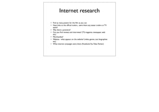 Internet research
• Find as many posters for the ﬁlm as you can.
• Have links to the ofﬁcial trailers... were there any teaser trailers or TV
  spots?
• Was there a premiere?
• Can you ﬁnd reviews and interviews? (TV, magazine, newspaper, web
  etc)
• Merchandise?
• Website - what appears on the website? (video, games, cast biographies
  etc)
• What internet campaigns were there (Facebook,You Tube, Twitter)
 