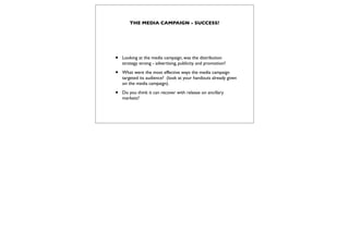 THE MEDIA CAMPAIGN - SUCCESS?




•   Looking at the media campaign, was the distribution
    strategy strong - advertising, publicity and promotion?

•   What were the most effective ways the media campaign
    targeted its audience? (look at your handouts already given
    on the media campaign).

•   Do you think it can recover with release on ancillary
    markets?
 
