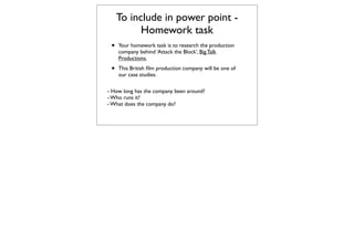 To include in power point -
           Homework task
 •   Your homework task is to research the production
     company behind ‘Attack the Block’, Big Talk
     Productions.

 •   This British ﬁlm production company will be one of
     our case studies.

- How long has the company been around?
- Who runs it?
- What does the company do?
 